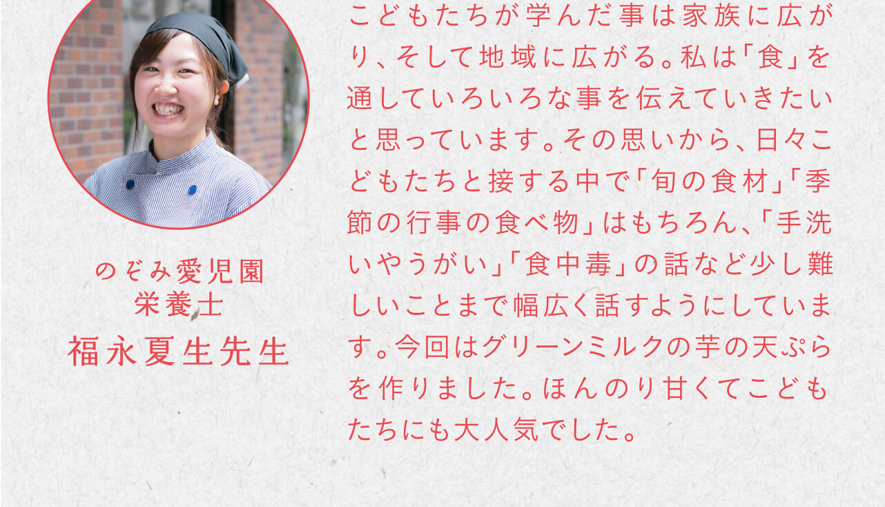 こどもたちが学んだ事は家族に広がり、そして地域に広がる。私は「食」を通していろいろな事を伝えていきたいと思っています。その思いから、日々こどもたちと接する中で「旬の食材」「季節の行事の食べ物」はもちろん、「手洗いやうがい」「食中毒」の話など少し難しいことまで幅広く話すようにしています。今回はグリーンミルクの芋の天ぷらを作りました。ほんのり甘くてこどもたちにも大人気でした。