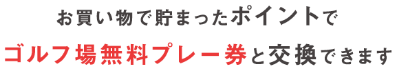 お買い物で貯まったポイントで ゴルフ場無料プレー券と交換できます