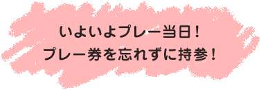 いよいよプレー当日！<br>プレー券を忘れずに持参！